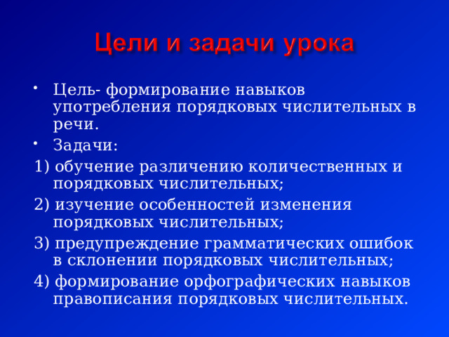 Цель- формирование навыков употребления порядковых числительных в речи. Задачи: 1) обучение различению количественных и порядковых числительных; 2) изучение особенностей изменения порядковых числительных; 3) предупреждение грамматических ошибок в склонении порядковых числительных; 4) формирование орфографических навыков правописания порядковых числительных. 