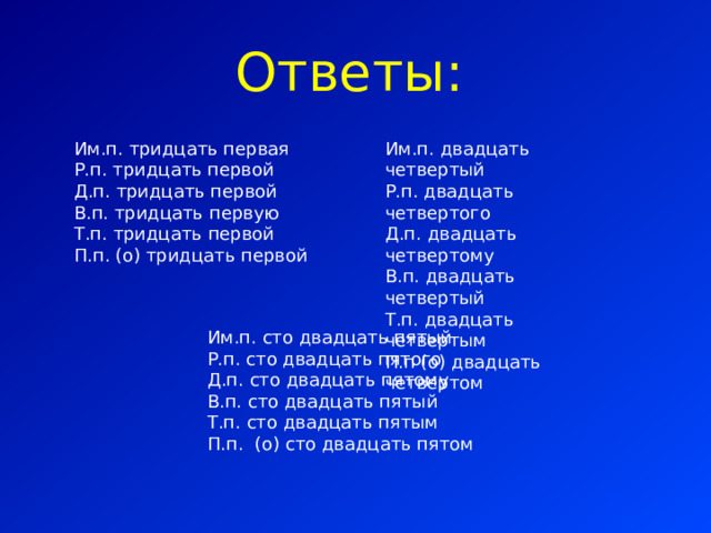 Ответы: Им.п. тридцать первая Р.п. тридцать первой Д.п. тридцать первой В.п. тридцать первую Т.п. тридцать первой П.п. (о) тридцать первой Им.п. двадцать четвертый Р.п. двадцать четвертого Д.п. двадцать четвертому В.п. двадцать четвертый Т.п. двадцать четвертым П.п (о) двадцать четвертом Им.п. сто двадцать пятый Р.п. сто двадцать пятого Д.п. сто двадцать пятому В.п. сто двадцать пятый Т.п. сто двадцать пятым П.п. (о) сто двадцать пятом 