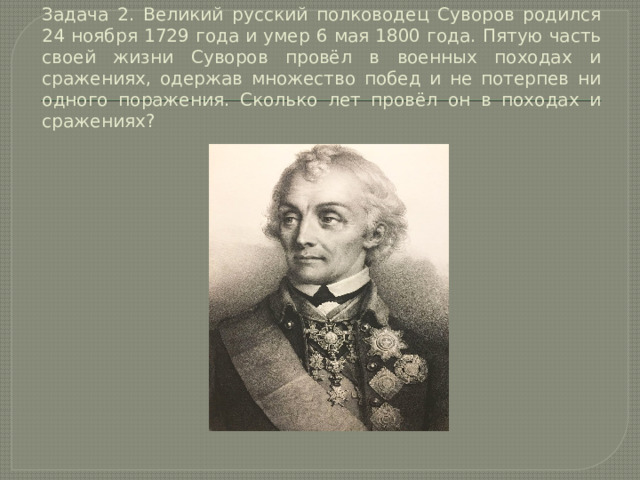 Задача 2. Великий русский полководец Суворов родился 24 ноября 1729 года и умер 6 мая 1800 года. Пятую часть своей жизни Суворов провёл в военных походах и сражениях, одержав множество побед и не потерпев ни одного поражения. Сколько лет провёл он в походах и сражениях? 