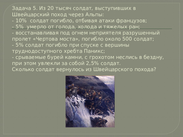 Задача 5. Из 20 тысяч солдат, выступивших в Швейцарский поход через Альпы:  - 10% солдат погибло, отбивая атаки французов;  - 5% умерло от голода, холода и тяжелых ран;  - восстанавливая под огнем неприятеля разрушенный пролет «Чертова моста», погибло около 500 солдат;  - 5% солдат погибло при спуске c вершины труднодоступного хребта Паникс;  - срываемые бурей камни, с грохотом неслись в бездну, при этом увлекли за собой 2,5% солдат.  Сколько солдат вернулось из Швейцарского похода? 