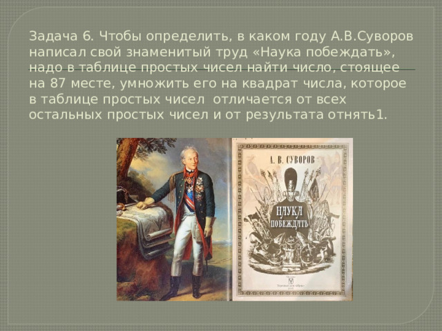 Задача 6. Чтобы определить, в каком году А.В.Суворов написал свой знаменитый труд «Наука побеждать», надо в таблице простых чисел найти число, стоящее на 87 месте, умножить его на квадрат числа, которое в таблице простых чисел отличается от всех остальных простых чисел и от результата отнять1. 