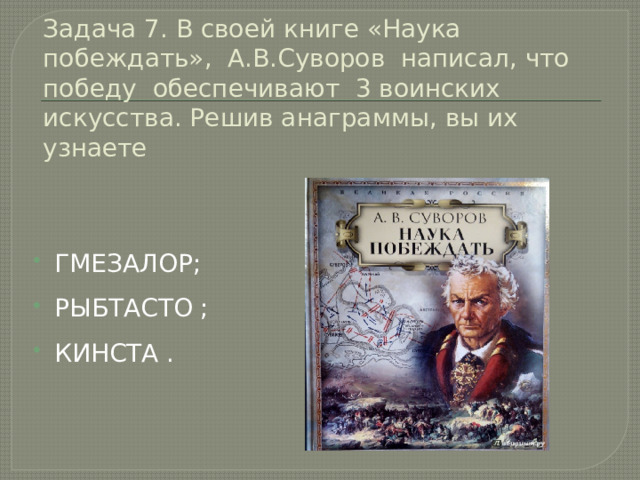 Задача 7. В своей книге «Наука побеждать», А.В.Суворов написал, что победу обеспечивают 3 воинских искусства. Решив анаграммы, вы их узнаете ГМЕЗАЛОР;    РЫБТАСТО ; КИНСТА . 