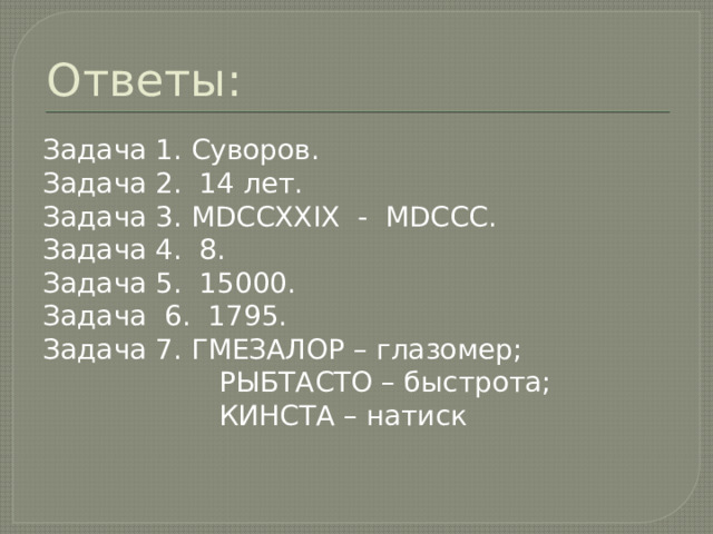 Ответы: Задача 1. Суворов. Задача 2. 14 лет. Задача 3. MDCCXXIX - MDCCC. Задача 4. 8. Задача 5. 15000. Задача 6. 1795. Задача 7. ГМЕЗАЛОР – глазомер;  РЫБТАСТО – быстрота;  КИНСТА – натиск 