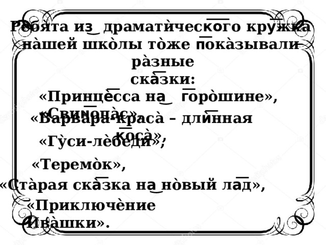 Ребя̀та из͜ драматѝческ͞о͞го кру͞жка̀ на̀шей шко̀лы то̀же п͞ока̀зывали ра̀зные ска̀͞зки:  «Принцѐ͞сса на͜ г͞оро̀шине»,  «Свин͞опа̀с»,    «Варва̀ра-краса̀ – длѝ͞нная к͞оса̀»,    «Гу̀си-лѐбеди»,  «Теремо̀к»,  «Ста̀рая ска̀͞зка на͜ но̀вый ла͞д»,  «Приключѐние Ива̀шки». 