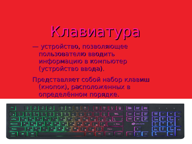 Клавиатура — устройство, позволяющее пользователю вводить информацию в компьютер (устройство ввода). Представляет собой набор клавиш (кнопок), расположенных в определённом порядке.  