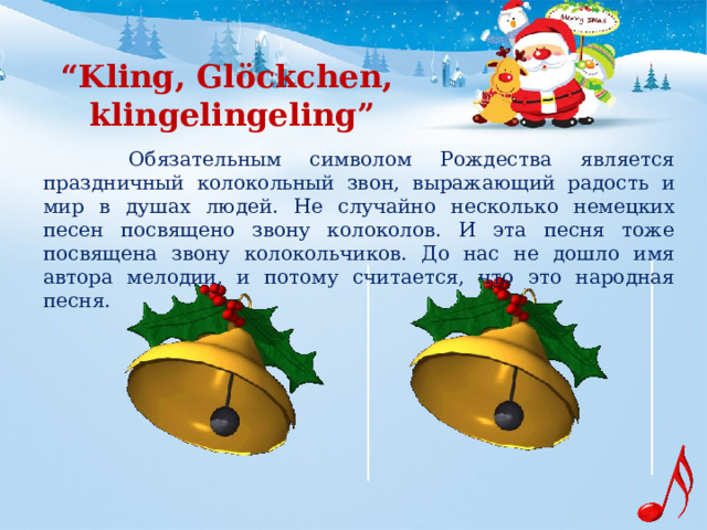 “ Kling, Glöckchen,  klingelingeling”     Обязательным символом Рождества является праздничный колокольный звон, выражающий радость и мир в душах людей. Не случайно несколько немецких песен посвящено звону колоколов. И эта песня тоже посвящена звону колокольчиков. До нас не дошло имя автора мелодии, и потому считается, что это народная песня.  