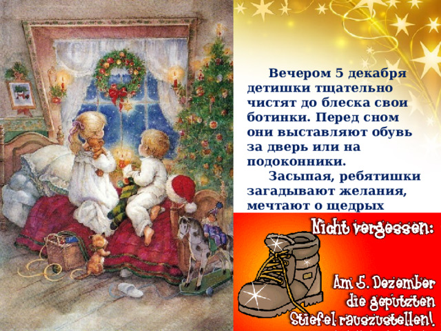 Вечером 5 декабря детишки тщательно чистят до блеска свои ботинки. Перед сном они выставляют обувь за дверь или на подоконники. Засыпая, ребятишки загадывают желания, мечтают о щедрых подарках от Николауса. 