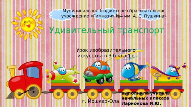 Муниципальное бюджетное образовательное учреждение «Гимназия №4 им. А. С. Пушкина» Удивительный транспорт Урок изобразительного искусства в 3 б классе выполнила учитель начальных классов Ларионова И.Ю. г. Йошкар-Ола 