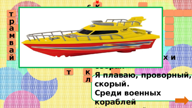6  к  а         т  т   р л о т в а б  у с    м е  д м а о р    в к м т    а а   о   о      ц л й и ё  к  т На море, в реках и озёрах  Я плаваю, проворный, скорый.  Среди военных кораблей  Известен лёгкостью своей. л 