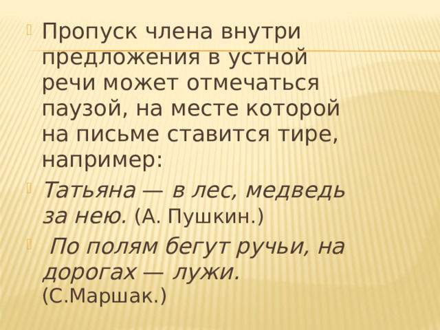Пропуск члена внутри предложения в устной речи может отмечаться паузой, на месте которой на письме ставится тире, например: Татьяна — в лес, медведь за нею. (А. Пушкин.)  По полям бегут ручьи, на дорогах — лужи. (С.Маршак.) 