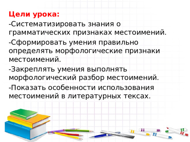 Цели урока: -Систематизировать знания о грамматических признаках местоимений. -Сформировать умения правильно определять морфологические признаки местоимений. -Закреплять умения выполнять морфологический разбор местоимений. -Показать особенности использования местоимений в литературных тексах. 