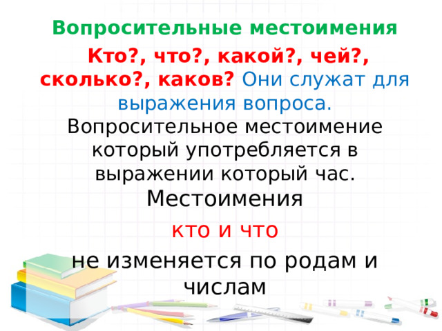Вопросительные местоимения  Кто?, что?, какой?, чей?, сколько?, каков? Они служат для выражения вопроса. Вопросительное местоимение который употребляется в выражении который час. Местоимения  кто и что не изменяется по родам и числам 