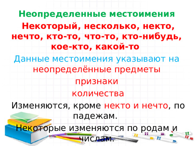Неопределенные местоимения  Некоторый, несколько, некто, нечто, кто-то, что-то, кто-нибудь, кое-кто, какой-то Данные местоимения указывают на неопределённые предметы признаки  количества  Изменяются, кроме некто и нечто , по падежам. Некоторые изменяются по родам и числам. 