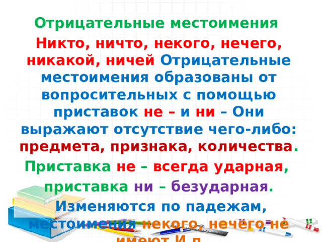 Отрицательные местоимения Никто, ничто, некого, нечего, никакой, ничей Отрицательные местоимения образованы от вопросительных с помощью приставок  не – и ни – Они выражают отсутствие чего-либо: предмета, признака, количества . Приставка не – всегда ударная , приставка ни – безударная .  Изменяются по падежам, местоимения некого, нечего не имеют И.п 
