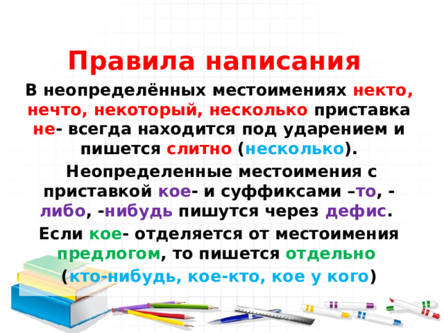  Правила написания  В неопределённых местоимениях некто, нечто, некоторый, несколько приставка не - всегда находится под ударением и пишется слитно ( несколько ).  Неопределенные местоимения с приставкой кое - и суффиксами – то , - либо , - нибудь пишутся через дефис . Если кое - отделяется от местоимения предлогом , то пишется отдельно  ( кто-нибудь, кое-кто, кое у кого ) 