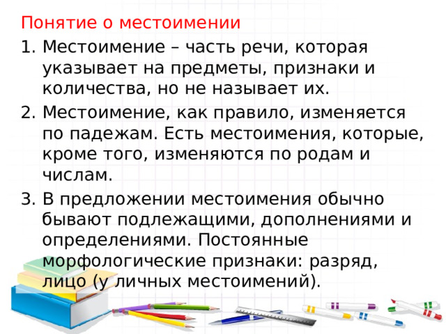 Понятие о местоимении Местоимение – часть речи, которая указывает на предметы, признаки и количества, но не называет их. Местоимение, как правило, изменяется по падежам. Есть местоимения, которые, кроме того, изменяются по родам и числам. В предложении местоимения обычно бывают подлежащими, дополнениями и определениями. Постоянные морфологические признаки: разряд, лицо (у личных местоимений). 