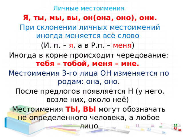Личные местоимения  Я, ты, мы, вы, он(она, оно), они.  При склонении личных местоимений иногда меняется всё слово (И. п. – я , а в Р.п. – меня ) Иногда в корне происходит чередование: тебя – тобой, меня – мне. Местоимения 3-го лица ОН изменяется по родам: она, оно .  После предлогов появляется Н (у него, возле них, около неё) Местоимения ТЫ, ВЫ могут обозначать не определенного человека, а любое лицо 