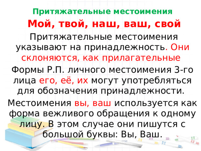 Притяжательные местоимения  Мой, твой, наш, ваш, свой  Притяжательные местоимения указывают на принадлежность . Они склоняются, как прилагательные  Формы Р.П. личного местоимения 3-го лица его, её, их могут употребляться для обозначения принадлежности. Местоимения вы, ваш используется как форма вежливого обращения к одному лицу. В этом случае они пишутся с большой буквы: Вы, Ваш. 