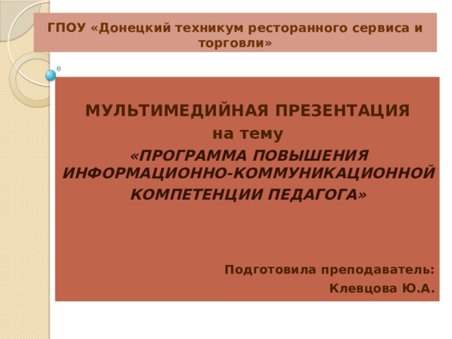 ГПОУ «Донецкий техникум ресторанного сервиса и торговли»  МУЛЬТИМЕДИЙНАЯ ПРЕЗЕНТАЦИЯ на тему «ПРОГРАММА ПОВЫШЕНИЯ ИНФОРМАЦИОННО-КОММУНИКАЦИОННОЙ КОМПЕТЕНЦИИ ПЕДАГОГА»    Подготовила преподаватель: Клевцова Ю.А. 