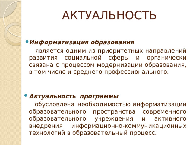 АКТУАЛЬНОСТЬ Информатизация образования  является одним из приоритетных направлений развития социальной сферы и органически связана с процессом модернизации образования, в том числе и среднего профессионального. Актуальность    программы  обусловлена необходимостью информатизации образовательного пространства современного образовательного учреждения и активного внедрения информационно-коммуникационных технологий в образовательный процесс. 