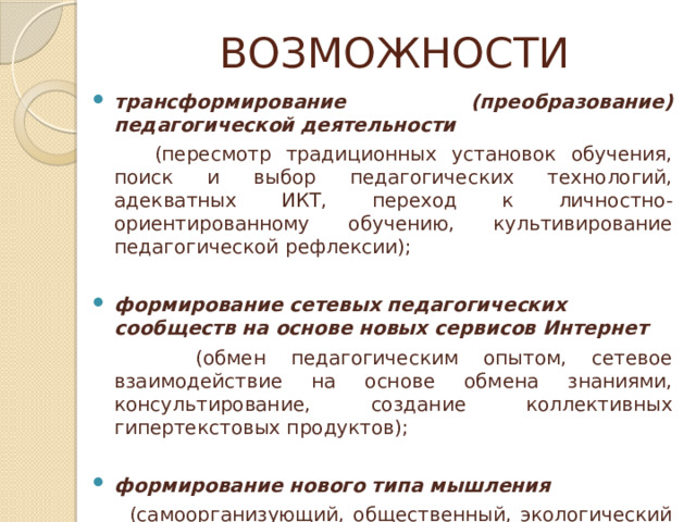 ВОЗМОЖНОСТИ трансформирование (преобразование) педагогической деятельности   (пересмотр традиционных установок обучения, поиск и выбор педагогических технологий, адекватных ИКТ, переход к личностно-ориентированному обучению, культивирование педагогической рефлексии); формирование сетевых педагогических сообществ на основе новых сервисов Интернет   (обмен педагогическим опытом, сетевое взаимодействие на основе обмена знаниями, консультирование, создание коллективных гипертекстовых продуктов); формирование нового типа мышления   (самоорганизующий, общественный, экологический тип мышления). 