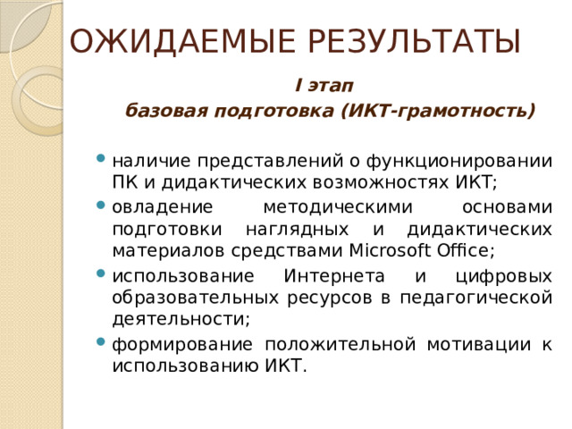  ОЖИДАЕМЫЕ РЕЗУЛЬТАТЫ I этап  базовая подготовка (ИКТ-грамотность)   наличие представлений о функционировании ПК и дидактических возможностях ИКТ; овладение методическими основами подготовки наглядных и дидактических материалов средствами Microsoft Office; использование Интернета и цифровых образовательных ресурсов в педагогической деятельности; формирование положительной мотивации к использованию ИКТ. 