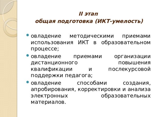 II этап общая подготовка (ИКТ-умелость) овладение методическими приемами использования ИКТ в образовательном процессе; овладение приемами организации дистанционного повышения квалификации и послекурсовой поддержки педагога; овладение способами создания, апробирования, корректировки и анализа электронных образовательных материалов. 