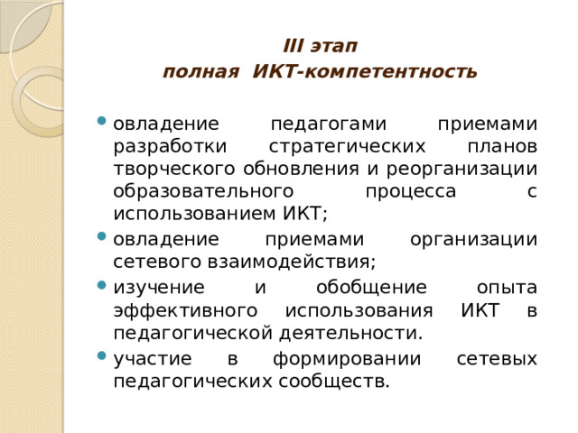 III этап полная ИКТ-компетентность   овладение педагогами приемами разработки стратегических планов творческого обновления и реорганизации образовательного процесса с использованием ИКТ; овладение приемами организации сетевого взаимодействия; изучение и обобщение опыта эффективного использования ИКТ в педагогической деятельности. участие в формировании сетевых педагогических сообществ. 