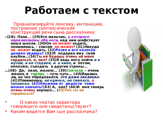 Работаем с текстом  Проанализируйте лексику, интонацию, построение синтаксических конструкций речи сына рассказчика: « (2 8 )- Папа ... ( 29 )Это мальчик, у которого парализованы обе ноги, над ним шефствует наша школа. (3 0 )Он не может ходить, понимаешь , - совсем  не может ! (3 1 ) Никуда  не может ездить. (3 2 )Разве в его коляске далеко уедешь? (3 3 )Я подарил ему свой альбом…(3 4 )Ты не будешь очень на меня сердиться, а, пап? (3 5 )Я ведь могу пойти и в музей, и на стадион, и в кино , и потом, попозже, съездить в другие страны... … (3 8 )- Да, папа, жалею... (39) Сначала – очень  жалел , а теперь - чуть-чуть... ( 40)Видишь ли, он так обрадовался, что даже заплакал . ( 41)Понимаешь,  не кричал, не смеялся, а заплакал . ( 42)Неужели от радости тоже можно плакать?( 43) А, пап? (44)И мне теперь очень-очень хорошо... ( 45)Так ты не сердишься?   О каких чертах характера говорящего они свидетельствуют? Каким видится Вам сын рассказчика? 