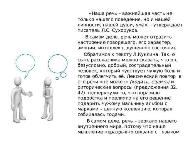  «Наша речь – важнейшая часть не только нашего поведения, но и нашей личности, нашей души, ума», - утверждает писатель Л.С. Сухоруков.  В самом деле, речь может отразить настроение говорящего, его характер, эмоции, интеллект, душевное состояние.  Обратимся к тексту Л.Куклина. Так, о сыне рассказчика можно сказать, что он, безусловно, добрый, сострадательный человек, который чувствует чужую боль и готов облегчить её. Лексический повтор в его речи «не может» (ходить, ездить) и риторические вопросы (предложения 32, 42) подчеркнули то, что поразило подростка и повлияло на его решение подарить чужому мальчику альбом с марками – ценную коллекцию, которая собиралась годами.  В самом деле, речь – зеркало нашего внутреннего мира, потому что наше мышление неразрывно связано с языком. 