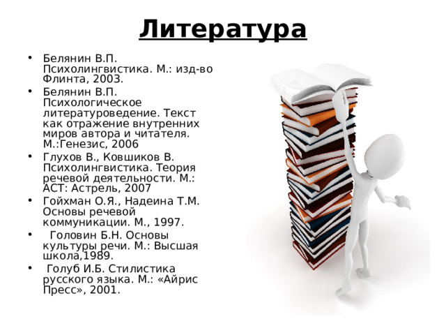 Литература Белянин В.П. Психолингвистика. М.: изд-во Флинта, 2003. Белянин В.П. Психологическое литературоведение. Текст как отражение внутренних миров автора и читателя. М.:Генезис, 2006 Глухов В., Ковшиков В. Психолингвистика. Теория речевой деятельности. М.: АСТ: Астрель, 2007 Гойхман О.Я., Надеина Т.М. Основы речевой коммуникации. М., 1997.  Головин Б.Н. Основы культуры речи. М.: Высшая школа,1989.  Голуб И.Б. Стилистика русского языка. М.: «Айрис Пресс», 2001. 