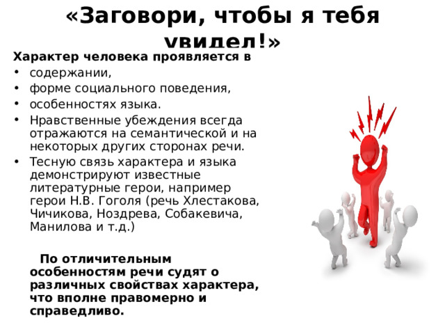 «Заговори, чтобы я тебя увидел!» Характер человека проявляется в содержании, форме социального поведения, особенностях языка. Нравственные убеждения всегда отражаются на семантической и на некоторых других сторонах речи. Тесную связь характера и языка демонстрируют известные литературные герои, например герои Н.В. Гоголя ( речь Хлестакова, Чичикова, Ноздрева, Собакевича, Манилова и т.д.)  По отличительным особенностям речи судят о различных свойствах характера, что вполне правомерно и справедливо. 