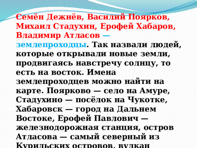 Семён Дежнёв, Василий Поярков, Михаил Стадухин, Ерофей Хабаров, Владимир Атласов — землепроходцы . Так назвали людей, которые открывали новые земли, продвигаясь навстречу солнцу, то есть на восток. Имена землепроходцев можно найти на карте. Поярково — село на Амуре, Стадухино — посёлок на Чукотке, Хабаровск — город на Дальнем Востоке, Ерофей Павлович — железнодорожная станция, остров Атласова — самый северный из Курильских островов, вулкан Атласова есть на Камчатке. 