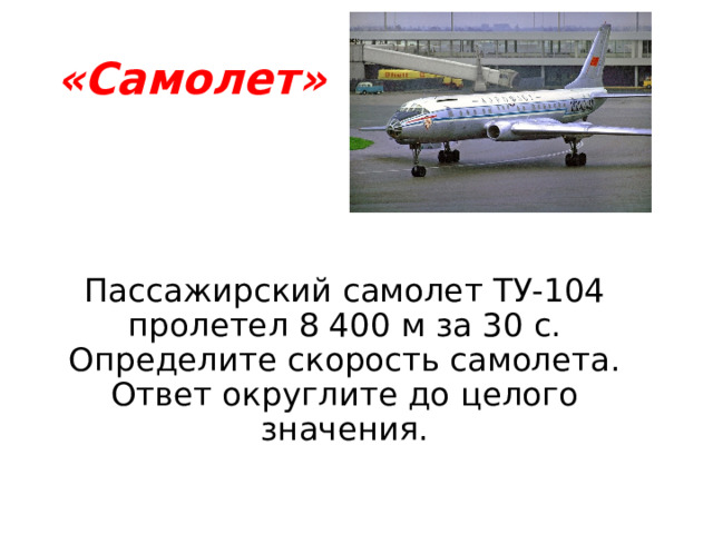 «Самолет» Пассажирский самолет ТУ-104 пролетел 8 400 м за 30 с. Определите скорость самолета. Ответ округлите до целого значения. 