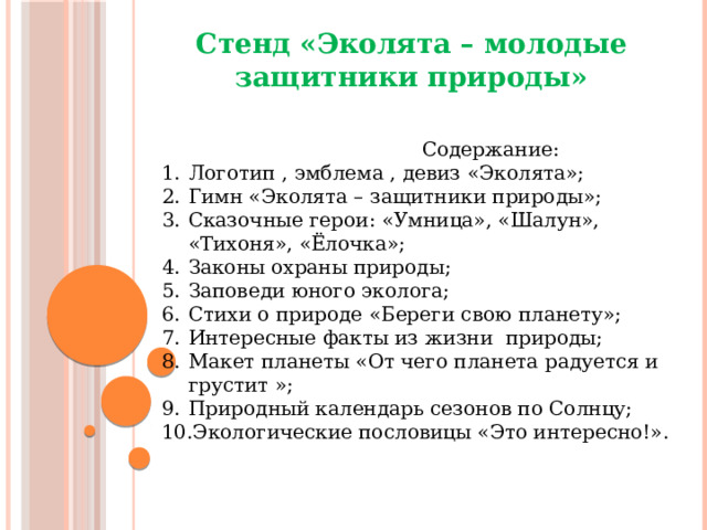 Стенд «Эколята – молодые защитники природы»  Содержание: Логотип , эмблема , девиз «Эколята»; Гимн «Эколята – защитники природы»; Сказочные герои: «Умница», «Шалун», «Тихоня», «Ёлочка»; Законы охраны природы; Заповеди юного эколога; Стихи о природе «Береги свою планету»; Интересные факты из жизни природы; Макет планеты «От чего планета радуется и грустит »; Природный календарь сезонов по Солнцу; Экологические пословицы «Это интересно!». 
