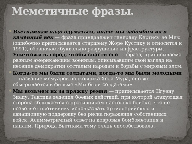 Меметичные фразы. Вьетнамцам надо одуматься, иначе мы забомбим их в каменный век — фраза принадлежит генералу Кертису ле Мею (ошибочно приписывается старшему Жоре Кустику и относится к 1991), обозначает буквально разрушение инфраструктуры. Уничтожить город, чтобы спасти его — фраза, приписываема разным американским военным, описывавшим свой взгляд на несение демократии отсталым народам и борьбы с мировым злом. Когда-то мы были солдатами, когда-то мы были молодыми — название мемуаров полковника Хела Мура, оно же обыгрывается в фильме «Мы были солдатами». Мы возьмем их за пряжку ремня — приписывается Нгуену Зиапу. Тактика ведения боевых действий, при которой атакующая сторона сближается с противником настолько близко, что не позволяет противнику использовать артиллерийскую и авиационную поддержку без риска поражения собственных войск. Асимметричный ответ на ковровые бомбометания и напалм. Природа Вьетнама тому очень способствовала. 