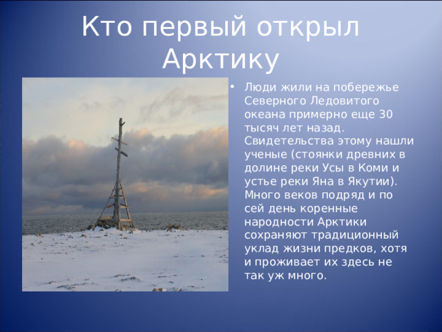 Кто первый открыл Арктику Люди жили на побережье Северного Ледовитого океана примерно еще 30 тысяч лет назад. Свидетельства этому нашли ученые (стоянки древних в долине реки Усы в Коми и устье реки Яна в Якутии). Много веков подряд и по сей день коренные народности Арктики сохраняют традиционный уклад жизни предков, хотя и проживает их здесь не так уж много.  