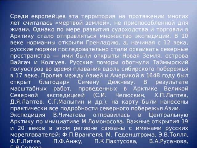 Среди европейцев эта территория на протяжении многих лет считалась «мертвой землей», не приспособленной для жизни. Однако по мере развития судоходства и торговли в Арктику стало отправляться множество экспедиций. В 10 веке норманны открыли Гренладию, а, начиная с 12 века, русские моряки последовательно стали осваивать северные пространства — ими были открыты Новая Земля, острова Вайгач и Колгуев. Русские поморы обогнули Таймырский полуостров во время плавания вдоль сибирского побережья в 17 веке. Пролив между Азией и Америкой в 1648 году был открыт благодаря Семену Дежневу. В результате масштабных работ, проведенных в Арктике Великой Северной экспедицией (С.И. Челюскин, Х.П.Лаптев, Д.Я.Лаптев, С.Г.Малыгин и др.), на карту были нанесены практически все подробности северного побережья Азии. Экспедиция В.Чичагова отправилась в Центральную Арктику по инициативе М.Ломоносова. Важные открытия 19 и 20 веков в этом регионе связаны с именами русских мореплавателей: Ф.П.Врангеля, М. Геденштрома, Э.В.Толля, Ф.П.Литке, П.Ф.Анжу, П.К.Пахтусова, В.А.Русанова, Г.Я.Седова. 