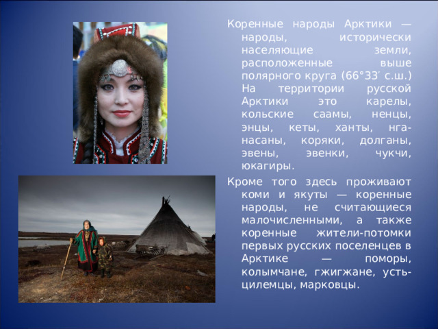 Коренные народы Арктики — народы, исторически населяющие земли, расположенные выше полярного круга (66°33′ с.ш.) На территории русской Арктики это карелы, кольские саамы, ненцы, энцы, кеты, ханты, нга-насаны, коряки, долганы, эвены, эвенки, чукчи, юкагиры. Кроме того здесь проживают коми и якуты — коренные народы, не считающиеся малочисленными, а также коренные жители-потомки первых русских поселенцев в Арктике — поморы, колымчане, гжигжане, усть-цилемцы, марковцы. 