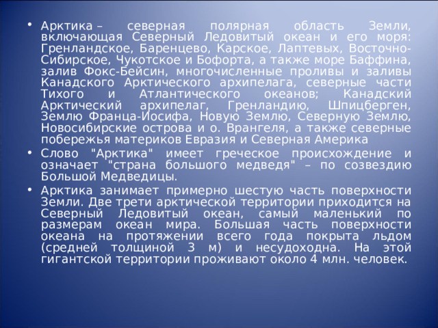 Арктика – северная полярная область Земли, включающая Северный Ледовитый океан и его моpя: Гренландское, Баренцево, Каpское, Лаптевых, Восточно-Сибирское, Чукотское и Бофоpта, а также море Баффина, залив Фокс-Бейсин, многочисленные проливы и заливы Канадского Аpктического архипелага, северные части Тихого и Атлантического океанов; Канадский Арктический архипелаг, Гренландию, Шпицберген, Землю Фpанца-Иосифа, Новую Землю, Северную Землю, Hовосибиpские острова и о. Врангеля, а также северные побережья материков Евразия и Северная Америка Слово 