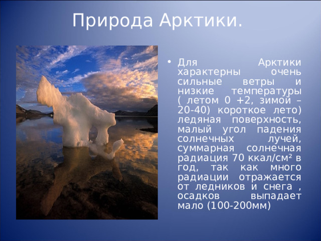 Природа Арктики.   Для Арктики характерны очень сильные ветры и низкие температуры ( летом 0 +2, зимой – 20-40) короткое лето) ледяная поверхность, малый угол падения солнечных лучей, суммарная солнечная радиация 70 ккал/см² в год, так как много радиации отражается от ледников и снега , осадков выпадает мало (100-200мм)  