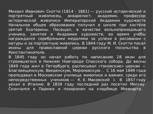      Михаил Иванович Скотти (1814 - 1861) — русский исторический и портретный живописец, акварелист, академик, профессор исторической живописи Императорской Академии художеств Начальное общее образование получил в школе при костёле святой Екатерины. Посещал, в качестве вольноприходящего ученика, занятия в Академии художеств; во время учёбы награждался серебряными медалями за успехи в рисовании с натуры и за портретную живопись. В 1844 году М. И. Скотти писал иконы для православной церкви русского посольства в Константинополе.  В 1845 году он начал работу по написанию 28 икон для строившегося в Нижнем Новгороде Спасского собора. До весны 1849 года жил в Петербурге, расписывал «тоновские» церкви — Благовещенскую, Введенскую, Мироновскую. . С 16 мая 1849 года преподавал в Московском училище живописи и ваяния, среди его непосредственных учеников — К. Е. Маковский ). В 1857 году уехал в Италию. В 1859 году последний раз посетил Москву. Скончался в Париже и похоронен на кладбище Монмартр.      