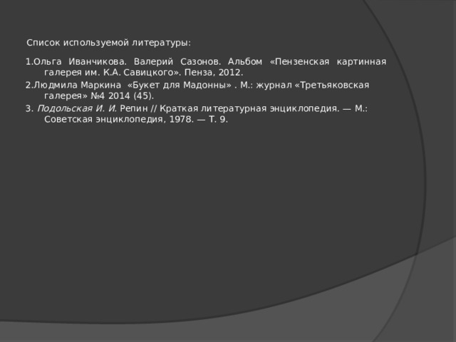 Список используемой литературы: 1.Ольга Иванчикова. Валерий Сазонов. Альбом «Пензенская картинная галерея им. К.А. Савицкого». Пенза, 2012. 2.Людмила Маркина «Букет для Мадонны» . М.: журнал «Третьяковская галерея» №4 2014 (45). 3. Подольская И. И. Репин // Краткая литературная энциклопедия. — М.: Советская энциклопедия, 1978. — Т. 9. 