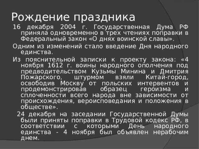 Рождение праздника   16 декабря 2004 г. Государственная Дума РФ приняла одновременно в трех чтениях поправки в Федеральный закон «О днях воинской славы». Одним из изменений стало введение Дня народного единства. Из пояснительной записки к проекту закона: «4 ноября 1612 г. воины народного ополчения под предводительством Кузьмы Минина и Дмитрия Пожарского, штурмом взяли Китай-город, освободив Москву от польских интервентов и продемонстрировав образец героизма и сплоченности всего народа вне зависимости от происхождения, вероисповедания и положения в обществе».  24 декабря на заседании Государственной Думы были приняты поправки в Трудовой кодекс РФ, в соответствии с которыми День народного единства - 4 ноября был объявлен нерабочим днем. 