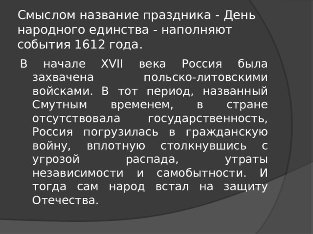 Смыслом название праздника - День народного единства - наполняют события 1612 года. В начале XVII века Россия была захвачена польско-литовскими войсками. В тот период, названный Смутным временем, в стране отсутствовала государственность, Россия погрузилась в гражданскую войну, вплотную столкнувшись с угрозой распада, утраты независимости и самобытности. И тогда сам народ встал на защиту Отечества. 