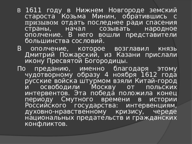 В 1611 году в Нижнем Новгороде земский староста Козьма Минин, обратившись с призывом отдать последнее ради спасения страны, начал созывать народное ополчение. В него вошли представители большинства сословий. В ополчение, которое возглавил князь Дмитрий Пожарский, из Казани прислали икону Пресвятой Богородицы. По преданию, именно благодаря этому чудотворному образу 4 ноября 1612 года русские войска штурмом взяли Китай-город и освободили Москву от польских интервентов. Эта победа положила конец периоду Смутного времени в истории Российского государства: интервенциям, духовно-нравственному кризису, череде национальных предательств и гражданских конфликтов. 