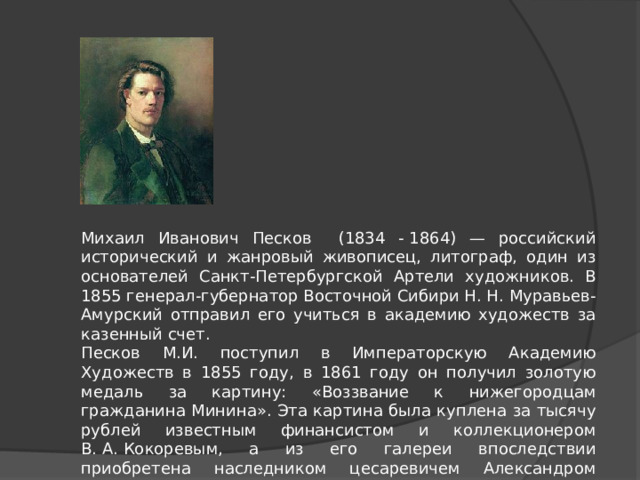 Михаил Иванович Песков (1834 - 1864) — российский исторический и жанровый живописец, литограф, один из основателей Санкт-Петербургской Артели художников. В 1855 генерал-губернатор Восточной Сибири Н. Н. Муравьев-Амурский отправил его учиться в академию художеств за казенный счет.  Песков М.И. поступил в Императорскую Академию Художеств в 1855 году, в 1861 году он получил золотую медаль за картину: «Воззвание к нижегородцам гражданина Минина». Эта картина была куплена за тысячу рублей известным финансистом и коллекционером В. А. Кокоревым, а из его галереи впоследствии приобретена наследником цесаревичем Александром Александровичем и подарена в Румянцевский Музей. 