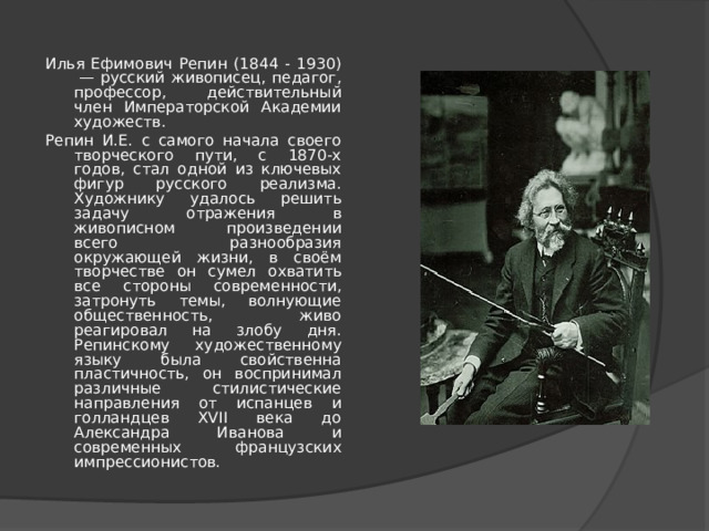 Илья Ефимович Репин (1844 - 1930)  — русский живописец, педагог, профессор, действительный член Императорской Академии художеств. Репин И.Е. с самого начала своего творческого пути, с 1870-х годов, стал одной из ключевых фигур русского реализма. Художнику удалось решить задачу отражения в живописном произведении всего разнообразия окружающей жизни, в своём творчестве он сумел охватить все стороны современности, затронуть темы, волнующие общественность, живо реагировал на злобу дня. Репинскому художественному языку была свойственна пластичность, он воспринимал различные стилистические направления от испанцев и голландцев XVII века до Александра Иванова и современных французских импрессионистов. 