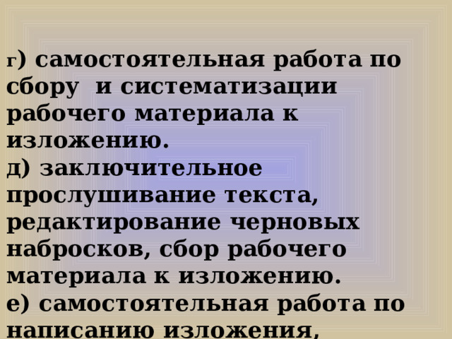 г ) самостоятельная работа по сбору и систематизации рабочего материала к изложению. д) заключительное прослушивание текста, редактирование черновых набросков, сбор рабочего материала к изложению. е) самостоятельная работа по написанию изложения, редактирование написанного. 