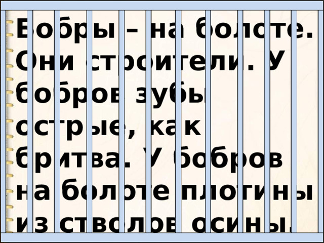 Бобры – на болоте. Они строители. У бобров зубы острые, как бритва. У бобров на болоте плотины из стволов осины. 